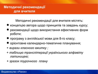 Видавництво «Ранок»
Методичні рекомендації для вчителя містять:
концепцію автора щодо принципів та завдань курсу;
рекомендації щодо використання ефективних форм
роботи;
програму з англійської мови для 8-го класу;
орієнтовне календарно-тематичне планування;
+ вирази класного вжитку ;
+ таблицю транслітерації українського алфавіту
латиницею;
+ зразок поурочного плану
Методичні рекомендації
для вчителя
 
