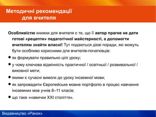 Видавництво «Ранок»
Особливістю книжки для вчителя є те, що її автор прагне не дати
готові «рецепти» педагогічної майстерності, а допомогти
вчителям знайти власні! Тут подаються дієві поради, які можуть
бути особливо корисними для вчителів-початківців:
як формувати правильно цілі уроку;
у чому ключова відмінність практичної / освітньої / розвивальної /
виховної мети;
якими є сучасні вимоги до уроку іноземної мови;
як запровадити Європейське мовне портфоліо в процес навчання
іноземних мов учнів 8–11 класів;
що таке «навички ХХІ століття».
Методичні рекомендації
для вчителя
 