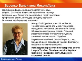 Видавництво «Ранок»
Автор 15 підручників з англійської мови,
15 робочих зошитів для учнів, 16 науково-
методичних посібників для вчителів, понад
50 науково-методичних статей. Головний
редактор науково-методичного журналу
«Іноземні мови в школах України».
Науково-педагогічний стаж – 50 років, з них
більше 35 років працювала у школі. Досліджує
проблеми навчання дорослих.
Нагороджена грамотами Міністерства освіти
і науки України, Відмінник освіти України,
Відмінник народної освіти, Відмінник
столичної освіти.
Буренко Валентина Миколаївна
завідувач кафедри, кандидат педагогічних наук,
доцент. Закінчила Київський педагогічний інститут
іноземних мов. Захистила дисертацію з теорії і методики
професійної освіти. Викладає методику навчання
іноземних мов і практику мовлення.
 