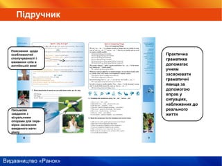 Видавництво «Ранок»
Пояснення щодо
особливостей
сполучуваності і
вживання слів в
англійській мові
Письмове
завдання з
візуальними
опорами для пере-
вірки засвоєння
введеного мате-
ріалу
Практична
граматика
допомагає
учням
засвоювати
граматичні
явища за
допомогою
вправ у
ситуаціях,
наближених до
реального
життя
Підручник
 