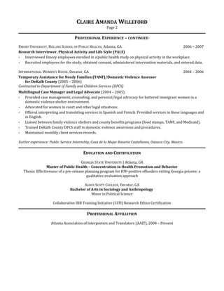 CLAIRE AMANDA WILLEFORD
Page 2
PROFESSIONAL EXPERIENCE – CONTINUED
EMORY UNIVERSITY, ROLLINS SCHOOL OF PUBLIC HEALTH, Atlanta, GA 2006 – 2007
Research Interviewer, Physical Activity and Life Style (PALS)
 Interviewed Emory employees enrolled in a public health study on physical activity in the workplace.
 Recruited employees for the study, obtained consent, administered intervention materials, and entered data.
INTERNATIONAL WOMEN’S HOUSE, Decatur, GA 2004 – 2006
Temporary Assistance for Needy Families (TANF)/Domestic Violence Assessor
for DeKalb County (2005 – 2006)
Contracted to Department of Family and Children Services (DFCS)
Multilingual Case Manager and Legal Advocate (2004 – 2005)
 Provided case management, counseling, and personal/legal advocacy for battered immigrant women in a
domestic violence shelter environment.
 Advocated for women in court and other legal situations.
 Offered interpreting and translating services in Spanish and French. Provided services in these languages and
in English.
 Liaised between family violence shelters and county benefits programs (food stamps, TANF, and Medicaid).
 Trained DeKalb County DFCS staff in domestic violence awareness and procedures.
 Maintained monthly client services records.
Earlier experience: Public Service Internship, Casa de la Mujer Rosario Castellanos, Oaxaca City, Mexico.
EDUCATION AND CERTIFICATION
GEORGIA STATE UNIVERSITY | Atlanta, GA
Master of Public Health – Concentration in Health Promotion and Behavior
Thesis: Effectiveness of a pre-release planning program for HIV-positive offenders exiting Georgia prisons: a
qualitative evaluation approach
AGNES SCOTT COLLEGE, Decatur, GA
Bachelor of Arts in Sociology and Anthropology
Minor in Political Science
Collaborative IRB Training Initiative (CITI) Research Ethics Certification
PROFESSIONAL AFFILIATION
Atlanta Association of Interpreters and Translators (AAIT), 2004 – Present
 