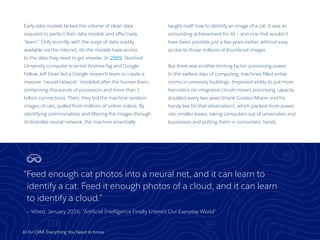 AI for CRM: Everything You Need to Know
Early data models lacked the volume of clean data
required to perfect their data models and effectively
“learn.” Only recently, with the surge of data readily
available via the internet, do the models have access
to the data they need to get smarter. In 2009, Stanford
University computer scientist Andrew Ng and Google
Fellow Jeff Dean led a Google research team to create a
massive “neural network” modeled after the human brain,
comprising thousands of processors and more than 1
billion connections. Then, they fed the machine random
images of cats, pulled from millions of online videos. By
identifying commonalities and filtering the images through
its brainlike neural network, the machine essentially
taught itself how to identify an image of a cat. It was an
astounding achievement for AI — and one that wouldn’t
have been possible just a few years earlier, without easy
access to those millions of thumbnail images.
But there was another limiting factor: processing power.
In the earliest days of computing, machines filled entire
rooms in university buildings. Improved ability to put more
transistors on integrated circuits meant processing capacity
doubled every two years (thank Gordon Moore and his
handy law for that observation), which packed more power
into smaller boxes, taking computers out of universities and
businesses and putting them in consumers’ hands.
10
“Feed enough cat photos into a neural net, and it can learn to
identify a cat. Feed it enough photos of a cloud, and it can learn
to identify a cloud.”
— Wired, January 2016: “Artificial Intelligence Finally Entered Our Everyday World”
 