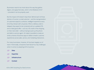 AI for CRM: Everything You Need to Know
Businesses need to be smart about the way they gather,
digest, and apply that data, which is the lifeblood of IoT
— provided it can be properly used.
But the impact of AI doesn’t stop there. Behind each of those
devices, of course, is a real customer — and the next generation
of customers expects a cohesive, intelligent experience every
time they interact with a business. When a delivery order is
delayed, they expect to be contacted with an updated ETA
and a make-good offer — such as a $5 credit or free shipping
on their next order — without having to pick up the phone
and talk to a service agent. AI makes it possible to create an
entire universe of business apps to deliver smarter customer
experiences across sales, service, and marketing interactions.
For many businesses, however, AI has been largely out of
reach. Historically, companies have faced four key challenges
when it comes to adopting AI for business:
Data
Expertise
Infrastructure
Context
13
 