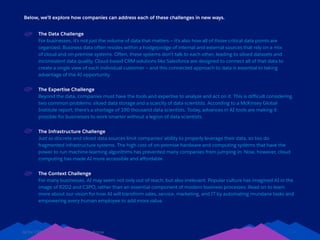 AI for CRM: Everything You Need to Know 14
Below, we’ll explore how companies can address each of these challenges in new ways.
The Data Challenge
For businesses, it’s not just the volume of data that matters — it’s also how all of those critical data points are
organized. Business data often resides within a hodgepodge of internal and external sources that rely on a mix
of cloud and on-premise systems. Often, these systems don’t talk to each other, leading to siloed datasets and
inconsistent data quality. Cloud-based CRM solutions like Salesforce are designed to connect all of that data to
create a single view of each individual customer — and this connected approach to data is essential to taking
advantage of the AI opportunity.
The Expertise Challenge
Beyond the data, companies must have the tools and expertise to analyze and act on it. This is difficult considering
two common problems: siloed data storage and a scarcity of data scientists. According to a McKinsey Global
Institute report, there’s a shortage of 190 thousand data scientists. Today, advances in AI tools are making it
possible for businesses to work smarter without a legion of data scientists.
The Infrastructure Challenge
Just as discrete and siloed data sources limit companies’ ability to properly leverage their data, so too do
fragmented infrastructure systems. The high cost of on-premise hardware and computing systems that have the
power to run machine-learning algorithms has prevented many companies from jumping in. Now, however, cloud
computing has made AI more accessible and affordable.
The Context Challenge
For many businesses, AI may seem not only out of reach, but also irrelevant. Popular culture has imagined AI in the
image of R2D2 and C3PO, rather than an essential component of modern business processes. Read on to learn
more about our vision for how AI will transform sales, service, marketing, and IT by automating mundane tasks and
empowering every human employee to add more value.
 