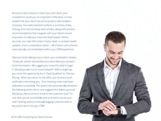 AI for CRM: Everything You Need to Know 19
But just as you’re about to reach your first client, your
smartphone sends you an important notification: a news
update that your client has just acquired a data analytics
company. Your sales assistant surfaces a summary of key
findings from top trending news articles, along with product
recommendations that integrate with your client’s recent
acquisition to help you move the deal forward. Within
seconds, you have full context of your deal, in-context market
updates, and a conversation starter — all of which are surfaced
automatically and embedded within your CRM experience.
After you finish talking to your client, your smartwatch vibrates,
“Great job, James! Sounds like your client liked your product
recommendation. We suggest you move this deal to stage
5. Would you like me to move forward?” With a single tap,
you move the opportunity from “Deal Qualified” to “Discuss
Pricing.” When you return to the office, you receive a push
notification reminding you, “Your meeting notes have been
uploaded successfully. The system has automatically extracted
the following action items, and suggests this follow-up email.
Would you like to send an email to the customer now?” In
one click, you’ve successfully sent an email to secure your
next meeting, without manually logging customer data or
key action items into your CRM.
 