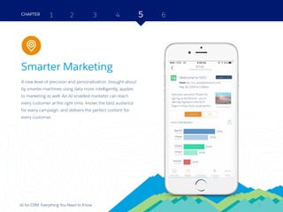 24AI for CRM: Everything You Need to Know
Smarter Marketing
A new level of precision and personalization, brought about
by smarter machines using data more intelligently, applies
to marketing as well. An AI-enabled marketer can reach
every customer at the right time, knows the best audience
for every campaign, and delivers the perfect content for
every customer.
2 3 4 5 6CHAPTER 1
24
Marketing
 