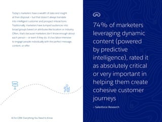 74% of marketers
leveraging dynamic
content (powered
by predictive
intelligence), rated it
as absolutely critical
or very important in
helping them create
cohesive customer
journeys
— Salesforce Research
AI for CRM: Everything You Need to Know 25
Today’s marketers have a wealth of data and insight
at their disposal — but that doesn’t always translate
into intelligent customer and prospect interactions.
Traditionally, marketers have lumped audiences into
broad groups based on attributes like location or industry.
Often, that’s because marketers don’t know enough about
each person — or even if they do, it’s too labor-intensive
to engage people individually with the perfect message,
content, or offer.
 