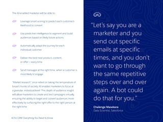 AI for CRM: Everything You Need to Know 26
The AI-enabled marketer will be able to:
Leverage smart scoring to predict each customer’s
likelihood to convert
Use predictive intelligence to segment and build
audiences based on likely future actions
Automatically adapt the journey for each
individual customer
Deliver the best next product, content,
or offer — every time
Send messages at the right time, when a customer is
most likely to engage
“Market research” once relied on taking the temperature of
broad chunks of society. AI enables marketers to focus at
a granular, individual level. This depth of audience insight
will allow marketers to create and test campaigns virtually,
ensuring the ability to target and convert audiences more
effectively by surfacing the right offer to the right person at
the right time.
“Let’s say you are a
marketer and you
send out specific
emails at specific
times, and you don’t
want to go through
the same repetitive
steps over and over
again. A bot could
do that for you.”
Chalenge Masekera
Data Scientist, Salesforce
 