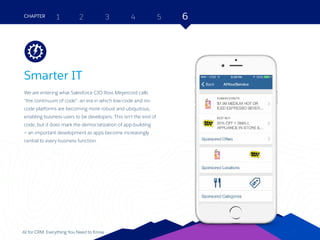 27AI for CRM: Everything You Need to Know
Smarter IT
We are entering what Salesforce CIO Ross Meyercord calls
“the continuum of code”: an era in which low-code and no-
code platforms are becoming more robust and ubiquitous,
enabling business users to be developers. This isn’t the end of
code, but it does mark the democratization of app-building
— an important development as apps become increasingly
central to every business function.
2 3 4 5 6CHAPTER 1
27
Platform
 