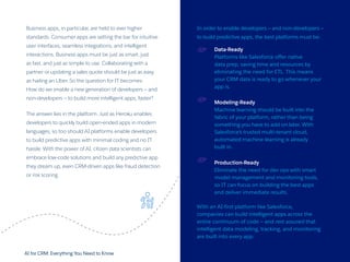 AI for CRM: Everything You Need to Know 28
Business apps, in particular, are held to ever higher
standards. Consumer apps are setting the bar for intuitive
user interfaces, seamless integrations, and intelligent
interactions. Business apps must be just as smart, just
as fast, and just as simple to use. Collaborating with a
partner or updating a sales quote should be just as easy
as hailing an Uber. So the question for IT becomes:
How do we enable a new generation of developers — and
non-developers — to build more intelligent apps, faster?
The answer lies in the platform. Just as Heroku enables
developers to quickly build open-ended apps in modern
languages, so too should AI platforms enable developers
to build predictive apps with minimal coding and no IT
hassle. With the power of AI, citizen data scientists can
embrace low-code solutions and build any predictive app
they dream up, even CRM-driven apps like fraud detection
or risk scoring.
In order to enable developers — and non-developers —
to build predictive apps, the best platforms must be:
Data-Ready
Platforms like Salesforce offer native
data prep, saving time and resources by
eliminating the need for ETL. This means
your CRM data is ready to go whenever your
app is.
Modeling-Ready
Machine learning should be built into the
fabric of your platform, rather than being
something you have to add on later. With
Salesforce’s trusted multi-tenant cloud,
automated machine learning is already
built in.
Production-Ready
Eliminate the need for dev ops with smart
model management and monitoring tools,
so IT can focus on building the best apps
and deliver immediate results.
With an AI-first platform like Salesforce,
companies can build intelligent apps across the
entire continuum of code — and rest assured that
intelligent data modeling, tracking, and monitoring
are built into every app.
 