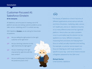 29
Customer-Focused AI:
Salesforce Einstein
AI for everyone.
At Salesforce, we’ve focused on creating a set of AI
platform services and solving customer problems across
sales, service, marketing, and IT in a whole new way.
With Salesforce Einstein, we are solving for these kinds
of questions:
Are you selling the right product to the right
customer at the right time?
Are you servicing customers on the
right channel by the right agent?
Are you marketing on the right
channel at the right time with the
best content?
Are you building apps that leverage
the predictive power of AI?
Conclusion
“The beauty of Salesforce is that it has tons of
different applications across various verticals
and lines of business: marketing, sales, service,
IoT, healthcare, and so on. Salesforce touches
on so many different areas and has a general
platform. Hence when we solve a problem
once in a principled way the solution can be
applied to so many different companies,
improving their processes and helping them
focus on what’s actually important and exciting.
For example, a customer service expert can
focus on helping you with tough questions
specific to your org — and not on how to recover
a forgotten password for the 50th time.”
Richard Socher
Chief Scientist, Salesforce
 