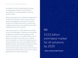 3
At a high level, AI is both understanding historical data
and applying what is learned to current contexts to
make predictions. This has the potential to make every
business “smarter.”
Today, every company faces an imperative to integrate AI into
the fabric of their business in order to succeed. Until now,
however, AI has largely been out of reach for businesses.
The high cost to implement AI solutions, combined with a
shortage of data scientists and incomplete data, has made it
challenging for all but a few companies.
That’s where we come in. In 1999, Salesforce launched the
first-ever cloud CRM platform, making customer relationship
management accessible to businesses large and small.
Since then, we’ve grown into a complete Customer Success
Platform, with solutions across sales, service, marketing,
community, analytics, commerce, IoT, and apps. Now, we’re
making our platform even smarter with Salesforce Einstein.
Designed to enable companies large and small to be smarter
and more predictive about their customers, Salesforce
Einstein discovers insights, predicts outcomes, recommends
next steps, and automates tasks for business users — all while
getting smarter and smarter along the way.
Introduction: What Is Artificial Intelligence?
$153 billion
estimated market
for AI solutions
by 2020
— Bank of America Merrill Lynch
 