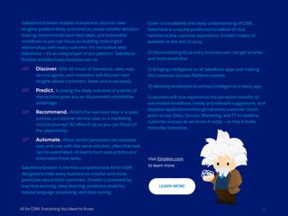 Salesforce Einstein enables everyone to discover new
insights; predicts likely outcomes to power smarter decision-
making; recommends best next steps; and automates
workflows so you can focus on building meaningful
relationships with every customer. It’s not bolted onto
Salesforce — it’s an integral part of our platform. Salesforce
Einstein enables every business user to:
Discover. With AI inside of Salesforce, sales reps,
service agents, and marketers will discover new
insights about customers, faster and more easily.
Predict. Knowing the likely outcome of a series of
interactions gives you an AI-powered competitive
advantage.
Recommend. What’s the next best step in a sales
process, a customer service case, or a marketing
nurture journey? AI offers it up so you can focus on
the relationship.
Automate. When certain processes are repeated
over and over with the same solution, often that task
can be automated. AI learns from past actions and
automates those tasks.
Salesforce Einstein is the first comprehensive AI for CRM,
designed to help every business be smarter and more
predictive about their customers. Einstein is powered by
machine learning, deep learning, predictive analytics,
natural language processing, and data mining.
AI for CRM: Everything You Need to Know 31
Given our scalability and deep understanding of CRM,
Salesforce is uniquely positioned to deliver AI that
transforms the customer experience. Einstein makes AI
available to the rest of us by:
1) Democratizing AI so every business user can get smarter
and more predictive
2) Bringing intelligence to all Salesforce apps and making
the Customer Success Platform smarter
3) Allowing developers to embed intelligence in every app
Customers will now experience the pervasive benefits of
automated workflows, timely and relevant suggestions, and
adaptive applications throughout every customer touch-
point across Sales, Service, Marketing, and IT to redefine
customer success as we know it today — so that it looks
more like tomorrow.
Visit Einstein.com
to learn more.
 