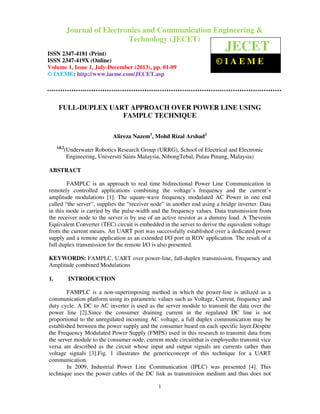 Journal of Electronics and Communication Engineering & Technology (JECET)ISSN
2347–4181 (Print), ISSN 2347 – 419X(Online), Volume 1, Issue 1, July-December(2013)
1
FULL-DUPLEX UART APPROACH OVER POWER LINE USING
FAMPLC TECHNIQUE
Alireza Nazem1
, Mohd Rizal Arshad2
1&2
(Underwater Robotics Research Group (URRG), School of Electrical and Electronic
Engineering, Universiti Sains Malaysia, NibongTebal, Pulau Pinang, Malaysia)
ABSTRACT
FAMPLC is an approach to real time bidirectional Power Line Communication in
remotely controlled applications combining the voltage’s frequency and the current’s
amplitude modulations [1]. The square-wave frequency modulated AC Power in one end
called “the server”, supplies the “receiver node” in another end using a bridge inverter. Data
in this mode is carried by the pulse-width and the frequency values. Data transmission from
the receiver node to the server is by use of an active resistor as a dummy load. A Thevenin
Equivalent Converter (TEC) circuit is embedded in the server to derive the equivalent voltage
from the current means. An UART port was successfully established over a dedicated power
supply and a remote application as an extended I/O port in ROV application. The result of a
full duplex transmission for the remote I/O is also presented.
KEYWORDS: FAMPLC, UART over power-line, full-duplex transmission, Frequency and
Amplitude combined Modulations
1. INTRODUCTION
FAMPLC is a non-superimposing method in which the power-line is utilized as a
communication platform using its parametric values such as Voltage, Current, frequency and
duty cycle. A DC to AC inverter is used as the server module to transmit the data over the
power line [2].Since the consumer draining current in the regulated DC line is not
proportional to the unregulated incoming AC voltage, a full duplex communication may be
established between the power supply and the consumer based on each specific layer.Despite
the Frequency Modulated Power Supply (FMPS) used in this research to transmit data from
the server module to the consumer node, current mode circuitthat is employedto transmit vice
versa are described as the circuit whose input and output signals are currents rather than
voltage signals [3].Fig. 1 illustrates the genericconcept of this technique for a UART
communication.
In 2009, Industrial Power Line Communication (IPLC) was presented [4]. This
technique uses the power cables of the DC link as transmission medium and thus does not
Journal of Electronics and Communication Engineering &
Technology (JECET)
ISSN 2347-4181 (Print)
ISSN 2347-419X (Online)
Volume 1, Issue 1, July-December (2013), pp. 01-09
© IAEME: http://www.iaeme.com/JECET.asp
JECET
© I A E M E
 