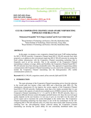 Journal of Electronics and Communication Engineering & Technology (JECET) ISSN
2347–4181 (Print), ISSN 2347 – 419X (Online), Volume 1, Issue 1, July-December(2013)
21
CCLVR: COOPERATIVE CHANNEL LOAD AWARE VOIP ROUTING
TOPOLOGY FOR 802.11 WLAN
Mohammed Sirajuddin1,
Dr D. Rajya Lakshmi2
and Dr Syed Abdul Sattar3
1
Royal Institute of Technology and Science, Chevella, Hyderabad, India.
2
Gitam Institute of Technology, Gitam University, Vizag, India.
3
Royal Institute of Technology and Science, Chevella, Hyderabad, India.
ABSTRACT
In this paper, we propose a new cooperative channel load aware VoIP routing topology
for 802.11 WLAN networks. Cooperative Channel based 802.11 WLAN networks have been
proposed as an addition to the conventional single-hop 802.11 WLAN networks by joining the
fixed cellular infrastructure with the Cooperative Channel transmitting technology that is
frequently used in ad hoc networks. Due to the potential of the Cooperative Channel
transmitting to enhance coverage, ability and flexibility, the Cooperative Channel based 802.11
WLAN networks have been drawing considerable notice. This approach of augmenting cellular
communication with Cooperative Channel transmitting was also used in the consistency effort to
include the Cooperative Channel transmitting into the third-generation (3G) mobile
communication systems [1].
Keyword: 802.11, WLAN, congestion control, ad hoc network, QoS and CCLVR
1. INTRODUCTION
The main advantage of the Cooperative Channel transmitting arrives from the reduction
in the overall path loss among a Base node (BN) and a Receiving node (RN) [2]. The
simultaneous transmission [3] can improve the system capacity of the Cooperative Channel
based 802.11 WLAN networks. Furthermore, more than a few studies accounted that it is not
easy to improve the capacity of code-division multiple-access (CDMA) systems by utilize of the
Cooperative Channel transmitting [5, 6, 7, 8, and 9]. In 802.11 WLAN networks, there is a
transaction difficulty between system throughput and QoS fairness [4]. Since the received signal
quality depends on the user location, it is not easy to give an even QoS over the entire cell
service region and to maximize the system throughput at the similar time. The Cooperative
Channel transmitting technology has been future as one of the key technologies for the self-
configuring 802.11 WLAN networks [10], [11], there have been merely little numerical results
clarifying how the self-configuring feature achieved during the Cooperative Channel
transmitting can develop the system ability for non consistently distributed traffic case.
Journal of Electronics and Communication Engineering &
Technology (JECET)
ISSN 2347-4181 (Print)
ISSN 2347-419X (Online)
Volume 1, Issue 1, July-December (2013), pp. 21-26
© IAEME: http://www.iaeme.com/JECET.asp
JECET
© I A E M E
 