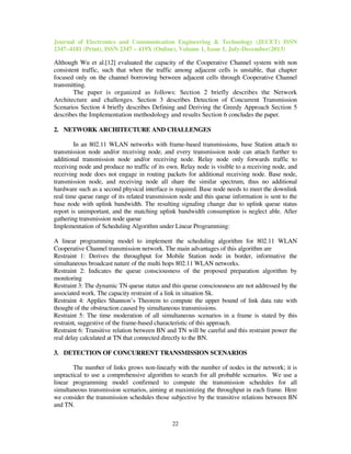 Journal of Electronics and Communication Engineering & Technology (JECET) ISSN
2347–4181 (Print), ISSN 2347 – 419X (Online), Volume 1, Issue 1, July-December(2013)
22
Although Wu et al.[12] evaluated the capacity of the Cooperative Channel system with non
consistent traffic, such that when the traffic among adjacent cells is unstable, that chapter
focused only on the channel borrowing between adjacent cells through Cooperative Channel
transmitting.
The paper is organized as follows: Section 2 briefly describes the Network
Architecture and challenges. Section 3 describes Detection of Concurrent Transmission
Scenarios Section 4 briefly describes Defining and Deriving the Greedy Approach Section 5
describes the Implementation methodology and results Section 6 concludes the paper.
2. NETWORK ARCHITECTURE AND CHALLENGES
In an 802.11 WLAN networks with frame-based transmissions, base Station attach to
transmission node and/or receiving node, and every transmission node can attach further to
additional transmission node and/or receiving node. Relay node only forwards traffic to
receiving node and produce no traffic of its own. Relay node is visible to a receiving node, and
receiving node does not engage in routing packets for additional receiving node. Base node,
transmission node, and receiving node all share the similar spectrum, thus no additional
hardware such as a second physical interface is required. Base node needs to meet the downlink
real time queue range of its related transmission node and this queue information is sent to the
base node with uplink bandwidth. The resulting signaling change due to uplink queue status
report is unimportant, and the matching uplink bandwidth consumption is neglect able. After
gathering transmission node queue
Implementation of Scheduling Algorithm under Linear Programming:
A linear programming model to implement the scheduling algorithm for 802.11 WLAN
Cooperative Channel transmission network. The main advantages of this algorithm are
Restraint 1: Derives the throughput for Mobile Station node in border, informative the
simultaneous broadcast nature of the multi hops 802.11 WLAN networks.
Restraint 2: Indicates the queue consciousness of the proposed preparation algorithm by
monitoring
Restraint 3: The dynamic TN queue status and this queue consciousness are not addressed by the
associated work. The capacity restraint of a link in situation Sk.
Restraint 4: Applies Shannon’s Theorem to compute the upper bound of link data rate with
thought of the obstruction caused by simultaneous transmissions.
Restraint 5: The time moderation of all simultaneous scenarios in a frame is stated by this
restraint, suggestive of the frame-based characteristic of this approach.
Restraint 6: Transitive relation between BN and TN will be careful and this restraint power the
real delay calculated at TN that connected directly to the BN.
3. DETECTION OF CONCURRENT TRANSMISSION SCENARIOS
The number of links grows non-linearly with the number of nodes in the network; it is
unpractical to use a comprehensive algorithm to search for all probable scenarios. We use a
linear programming model confirmed to compute the transmission schedules for all
simultaneous transmission scenarios, aiming at maximizing the throughput in each frame. Here
we consider the transmission schedules those subjective by the transitive relations between BN
and TN.
 