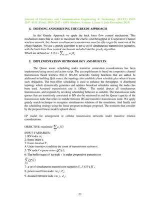 Journal of Electronics and Communication Engineering & Technology (JECET) ISSN
2347–4181 (Print), ISSN 2347 – 419X (Online), Volume 1, Issue 1, July-December(2013)
23
4. DEFINING AND DERIVING THE GREEDY APPROACH
In this Greedy Approach we apply the back force flow control mechanism. This
mechanism states that in order to maximize the end to- end throughput in Cooperative Channel
wireless network, the chosen simultaneous transmissions must be able to get the most out of the
object function. We use a greedy algorithm to get a set of simultaneous transmission scenarios,
with the back force flow control mechanism included into the greedy algorithm.
Which are defined as: ijSji ij RwSF ∑ ∈
= ),(
)(
5. IMPLEMENTATION METHODOLOGY AND RESULTS
The Queue aware scheduling under transitive connection considerations has been
implemented using mxml and action script. The accomplishment is based on cooperative channel
transmission based wireless 802.11 WLAN networks routing functions that are added. In
additional to building QoS routes, the topology also establish a best schedule plan when it learns
such obligation. The best-effort scheduling is used to enhance the throughput. A distributed
topology which dynamically generates and updates broadcast schedules among the nodes has
been used. Assumed transmission rate is 1Mbps. The model detects all simultaneous
transmissions, and responds by invoking scheduling behavior as suitable. The transmission node
queues that are transitively associated to BN also be measured to end the Queue capacity of the
transmission node that relies in middle between BS and transitive transmission node. We apply
greedy search technique to recognize simultaneous relations of the simulation. And finally end
the scheduling strategy using the linear program technique proposed. The restraints that consider
by the proposed linear model explored above.
LP model for arrangement in cellular transmission networks under transitive relation
considerations.
OBJECTIVE: maximize ( )ta
m
m∑
INPUT VARIABLES:
1: RN index m;
2: frame index t;
3: frame duration T;
4: Under transitive condition the count of transmission stations r;
5: TN node i’s queue status ( )tQm
i ;
6: The buffer status of RS node i is under cooperative transmission
( )tQ
tc
r
m
ir∑=1
7: a set of simultaneous transmission scenarios kS , Kk ≤≤1 ;
8: power used from nodei to j , ijP ;
9: distance between node i to j , ijd ;
 