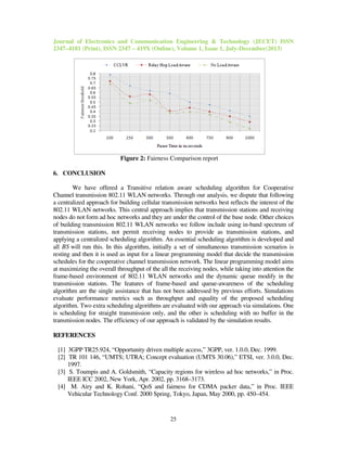 Journal of Electronics and Communication Engineering & Technology (JECET) ISSN
2347–4181 (Print), ISSN 2347 – 419X (Online), Volume 1, Issue 1, July-December(2013)
25
Figure 2: Fairness Comparison report
6. CONCLUSION
We have offered a Transitive relation aware scheduling algorithm for Cooperative
Channel transmission 802.11 WLAN networks. Through our analysis, we dispute that following
a centralized approach for building cellular transmission networks best reflects the interest of the
802.11 WLAN networks. This central approach implies that transmission stations and receiving
nodes do not form ad hoc networks and they are under the control of the base node. Other choices
of building transmission 802.11 WLAN networks we follow include using in-band spectrum of
transmission stations, not permit receiving nodes to provide as transmission stations, and
applying a centralized scheduling algorithm. An essential scheduling algorithm is developed and
all BS will run this. In this algorithm, initially a set of simultaneous transmission scenarios is
resting and then it is used as input for a linear programming model that decide the transmission
schedules for the cooperative channel transmission network. The linear programming model aims
at maximizing the overall throughput of the all the receiving nodes, while taking into attention the
frame-based environment of 802.11 WLAN networks and the dynamic queue modify in the
transmission stations. The features of frame-based and queue-awareness of the scheduling
algorithm are the single assistance that has not been addressed by previous efforts. Simulations
evaluate performance metrics such as throughput and equality of the proposed scheduling
algorithm. Two extra scheduling algorithms are evaluated with our approach via simulations. One
is scheduling for straight transmission only, and the other is scheduling with no buffer in the
transmission nodes. The efficiency of our approach is validated by the simulation results.
REFERENCES
[1] 3GPP TR25.924, “Opportunity driven multiple access,” 3GPP, ver. 1.0.0, Dec. 1999.
[2] TR 101 146, “UMTS; UTRA; Concept evaluation (UMTS 30.06),” ETSI, ver. 3.0.0, Dec.
1997.
[3] S. Toumpis and A. Goldsmith, “Capacity regions for wireless ad hoc networks,” in Proc.
IEEE ICC 2002, New York, Apr. 2002, pp. 3168–3173.
[4] M. Airy and K. Rohani, “QoS and fairness for CDMA packer data,” in Proc. IEEE
Vehicular Technology Conf. 2000 Spring, Tokyo, Japan, May 2000, pp. 450–454.
 