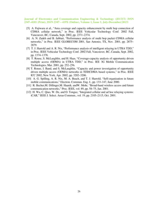 Journal of Electronics and Communication Engineering & Technology (JECET) ISSN
2347–4181 (Print), ISSN 2347 – 419X (Online), Volume 1, Issue 1, July-December(2013)
26
[5] A. Fujiwara et al., “Area coverage and capacity enhancement by multi hop connection of
CDMA cellular network,” in Proc. IEEE Vehicular Technology Conf. 2002 Fall,
Vancouver, BC, Canada, Sept. 2002, pp. 2371–2374.
[6] A. N. Zadeh and B. Jabbari, “Performance analysis of multi hop packet CDMA cellular
networks,” in Proc. IEEE GLOBECOM 2001, San Antonio, TX, Nov. 2001, pp. 2875–
2879.
[7] T. J. Harrold and A. R. Nix, “Performance analysis of intelligent relaying in UTRA TDD,”
in Proc. IEEE Vehicular Technology Conf. 2002 Fall, Vancouver, BC, Canada, Sept. 2002,
pp. 1374–1378.
[8] T. Rouse, S. McLaughlin, and H. Haas, “Coverage-capacity analysis of opportunity driven
multiple access (ODMA) in UTRA TDD,” in Proc. IEE 3G Mobile Communication
Technologies, Mar. 2001, pp. 252–256.
[9] T. Rouse, I. Band, and S. McLaughlin, “Capacity and power investigation of opportunity
driven multiple access (ODMA) networks in TDDCDMA based systems,” in Proc. IEEE
ICC 2002, New York, Apr. 2002, pp. 3202–3206.
[10] A. G. Spilling, A. R. Nix, M. A. Beach, and T. J. Harrold, “Self-organization in future
mobile communications,” Electron. Commun. Eng. J., pp. 133–147, June 2000.
[11] R. Becher,M. Dillinger,M. Haardt, andW. Mohr, “Broad-band wireless access and future
communication networks,” Proc. IEEE, vol. 89, pp. 58–75, Jan. 2001.
[12] H. Wu, C. Qiao, W. De, and O. Tonguz, “Integrated cellular and ad hoc relaying systems:
iCAR,” IEEE J. Select. Areas Commun., vol. 19, pp. 2105–2115, Oct. 2001.
 