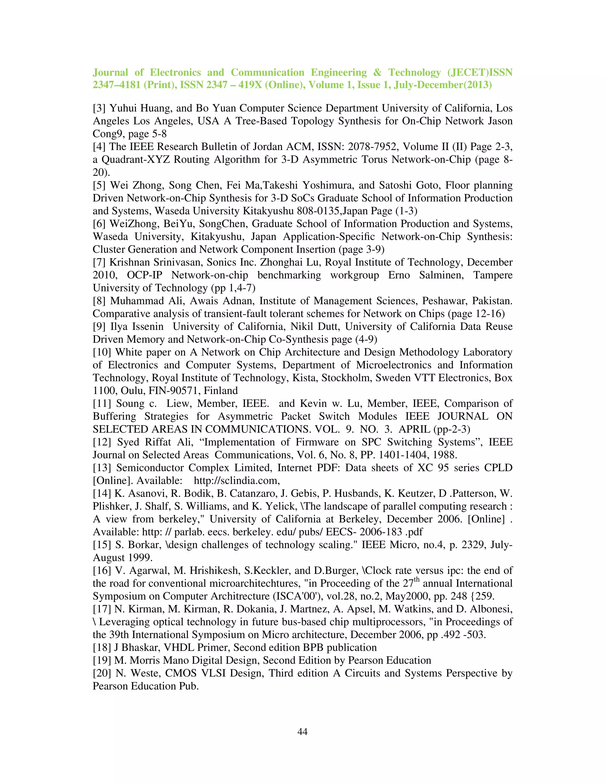 Journal of Electronics and Communication Engineering & Technology (JECET)ISSN
2347–4181 (Print), ISSN 2347 – 419X (Online), Volume 1, Issue 1, July-December(2013)
44
[3] Yuhui Huang, and Bo Yuan Computer Science Department University of California, Los
Angeles Los Angeles, USA A Tree-Based Topology Synthesis for On-Chip Network Jason
Cong9, page 5-8
[4] The IEEE Research Bulletin of Jordan ACM, ISSN: 2078-7952, Volume II (II) Page 2-3,
a Quadrant-XYZ Routing Algorithm for 3-D Asymmetric Torus Network-on-Chip (page 8-
20).
[5] Wei Zhong, Song Chen, Fei Ma,Takeshi Yoshimura, and Satoshi Goto, Floor planning
Driven Network-on-Chip Synthesis for 3-D SoCs Graduate School of Information Production
and Systems, Waseda University Kitakyushu 808-0135,Japan Page (1-3)
[6] WeiZhong, BeiYu, SongChen, Graduate School of Information Production and Systems,
Waseda University, Kitakyushu, Japan Application-Speciﬁc Network-on-Chip Synthesis:
Cluster Generation and Network Component Insertion (page 3-9)
[7] Krishnan Srinivasan, Sonics Inc. Zhonghai Lu, Royal Institute of Technology, December
2010, OCP-IP Network-on-chip benchmarking workgroup Erno Salminen, Tampere
University of Technology (pp 1,4-7)
[8] Muhammad Ali, Awais Adnan, Institute of Management Sciences, Peshawar, Pakistan.
Comparative analysis of transient-fault tolerant schemes for Network on Chips (page 12-16)
[9] Ilya Issenin University of California, Nikil Dutt, University of California Data Reuse
Driven Memory and Network-on-Chip Co-Synthesis page (4-9)
[10] White paper on A Network on Chip Architecture and Design Methodology Laboratory
of Electronics and Computer Systems, Department of Microelectronics and Information
Technology, Royal Institute of Technology, Kista, Stockholm, Sweden VTT Electronics, Box
1100, Oulu, FIN-90571, Finland
[11] Soung c. Liew, Member, IEEE. and Kevin w. Lu, Member, IEEE, Comparison of
Buffering Strategies for Asymmetric Packet Switch Modules IEEE JOURNAL ON
SELECTED AREAS IN COMMUNICATIONS. VOL. 9. NO. 3. APRIL (pp-2-3)
[12] Syed Riffat Ali, “Implementation of Firmware on SPC Switching Systems”, IEEE
Journal on Selected Areas Communications, Vol. 6, No. 8, PP. 1401-1404, 1988.
[13] Semiconductor Complex Limited, Internet PDF: Data sheets of XC 95 series CPLD
[Online]. Available: http://sclindia.com,
[14] K. Asanovi, R. Bodik, B. Catanzaro, J. Gebis, P. Husbands, K. Keutzer, D .Patterson, W.
Plishker, J. Shalf, S. Williams, and K. Yelick, The landscape of parallel computing research :
A view from berkeley," University of California at Berkeley, December 2006. [Online] .
Available: http: // parlab. eecs. berkeley. edu/ pubs/ EECS- 2006-183 .pdf
[15] S. Borkar, design challenges of technology scaling." IEEE Micro, no.4, p. 2329, July-
August 1999.
[16] V. Agarwal, M. Hrishikesh, S.Keckler, and D.Burger, Clock rate versus ipc: the end of
the road for conventional microarchitechtures, "in Proceeding of the 27th
annual International
Symposium on Computer Architrecture (ISCA'00'), vol.28, no.2, May2000, pp. 248 {259.
[17] N. Kirman, M. Kirman, R. Dokania, J. Martnez, A. Apsel, M. Watkins, and D. Albonesi,
 Leveraging optical technology in future bus-based chip multiprocessors, "in Proceedings of
the 39th International Symposium on Micro architecture, December 2006, pp .492 -503.
[18] J Bhaskar, VHDL Primer, Second edition BPB publication
[19] M. Morris Mano Digital Design, Second Edition by Pearson Education
[20] N. Weste, CMOS VLSI Design, Third edition A Circuits and Systems Perspective by
Pearson Education Pub.
 