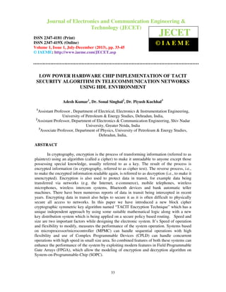 Journal of Electronics and Communication Engineering & Technology (JECET)ISSN
2347–4181 (Print), ISSN 2347 – 419X (Online), Volume 1, Issue 1, July-December(2013)
33
LOW POWER HARDWARE CHIP IMPLEMENTATION OF TACIT
SECURITY ALGORITHM IN TELECOMMUNICATION NETWORKS
USING HDL ENVIRONMENT
Adesh Kumar1
, Dr. Sonal Singhal2
, Dr. Piyush Kuchhal3
1
Assistant Professor , Department of Electrical, Electronics & Instrumentation Engineering,
University of Petroleum & Energy Studies, Dehradun, India,
2
Assistant Professor, Department of Electronics & Communication Engineering, Shiv Nadar
University, Greater Noida, India
3
Associate Professor, Department of Physics, University of Petroleum & Energy Studies,
Dehradun, India,
ABSTRACT
In cryptography, encryption is the process of transforming information (referred to as
plaintext) using an algorithm (called a cipher) to make it unreadable to anyone except those
possessing special knowledge, usually referred to as a key. The result of the process is
encrypted information (in cryptography, referred to as cipher text). The reverse process, i.e.,
to make the encrypted information readable again, is referred to as decryption (i.e., to make it
unencrypted). Encryption is also used to protect data in transit, for example data being
transferred via networks (e.g. the Internet, e-commerce), mobile telephones, wireless
microphones, wireless intercom systems, Bluetooth devices and bank automatic teller
machines. There have been numerous reports of data in transit being intercepted in recent
years. Encrypting data in transit also helps to secure it as it is often difficult to physically
secure all access to networks. In this paper we have introduced a new block cipher
cryptographic symmetric key algorithm named “TACIT Encryption Technique” which has a
unique independent approach by using some suitable mathematical logic along with a new
key distribution system which is being applied on a secure policy based routing. Speed and
size are two important factors while designing the electronic system. It’s Speed of operation
and flexibility to modify, measures the performance of the system operation. Systems based
on microprocessor/microcontroller (MPMC) can handle sequential operations with high
flexibility and use of Complex Programmable Devices (CPLD) can handle concurrent
operations with high speed in small size area. So combined features of both these systems can
enhance the performance of the system by exploiting modern features in Field Programmable
Gate Arrays (FPGA), which allow the modeling of encryption and decryption algorithm on
System-on-Programmable-Chip (SOPC).
Journal of Electronics and Communication Engineering &
Technology (JECET)
ISSN 2347-4181 (Print)
ISSN 2347-419X (Online)
Volume 1, Issue 1, July-December (2013), pp. 33-45
© IAEME: http://www.iaeme.com/JECET.asp
JECET
© I A E M E
 