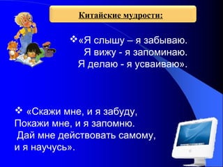Китайские мудрости:

«Я слышу – я забываю.
Я вижу - я запоминаю.
Я делаю - я усваиваю».

 «Скажи мне, и я забуду,
Покажи мне, и я запомню.
Дай мне действовать самому,
и я научусь».

 