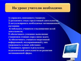 На уроке учителю необходимо:
1) управлять вниманием учащихся;
2) разъяснять смысл предстоящей деятельности;
3) актуализировать необходимые мотивационные
состояния;
4) побуждать учащихся к выдвижению целей
деятельности;
5) обеспечивать успешное выполнение
учащимися стоящих перед ними задач;
6) обеспечивать учащихся оперативной
информацией, поддерживающей у них
уверенность в своих действиях;
7) оценивать процесс и результаты
педагогической деятельности по развитию
мотивационной сферы.

 