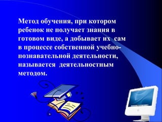 Метод обучения, при котором
ребенок не получает знания в
готовом виде, а добывает их сам
в процессе собственной учебнопознавательной деятельности,
называется деятельностным
методом.

 