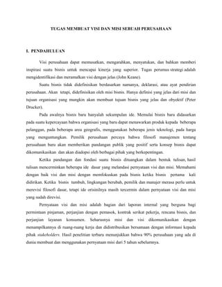 TUGAS MEMBUAT VISI DAN MISI SEBUAH PERUSAHAAN




I. PENDAHULUAN

       Visi perusahaan dapat memusatkan, mengarahkan, menyatukan, dan bahkan memberi
inspirasi suatu bisnis untuk mencapai kinerja yang superior. Tugas perumus strategi adalah
mengidentifikasi dan meramalkan visi dengan jelas (John Keane).
       Suatu bisnis tidak didefinisikan berdasarkan namanya, deklarasi, atau ayat pendirian
perusahaan. Akan tetapi, didefinisikan oleh misi bisnis. Hanya definisi yang jelas dari misi dan
tujuan organisasi yang mungkin akan membuat tujuan bisnis yang jelas dan obyektif (Peter
Drucker).
       Pada awalnya bisnis baru hanyalah sekumpulan ide. Memulai bisnis baru didasarkan
pada suatu kepercayaan bahwa organisasi yang baru dapat menawarkan produk kepada beberapa
pelanggan, pada beberapa area geografis, menggunakan beberapa jenis teknologi, pada harga
yang menguntungkan. Pemilik perusahaan percaya bahwa filosofi manajemen tentang
perusahaan baru akan memberikan pandangan publik yang positif serta konsep bisnis dapat
dikomunikasikan dan akan diadopsi oleh berbagai pihak yang berkepentingan.
       Ketika pandangan dan fondasi suatu bisnis dituangkan dalam bentuk tulisan, hasil
tulisan mencerminkan beberapa ide dasar yang melandasi pernyataan visi dan misi. Memahami
dengan baik visi dan misi dengan memfokuskan pada bisnis ketika bisnis           pertama    kali
didirikan. Ketika bisnis tumbuh, lingkungan berubah, pemilik dan manajer merasa perlu untuk
merevisi filosofi dasar, tetapi ide orisinilnya masih tercermin dalam pernyataan visi dan misi
yang sudah direvisi.
       Pernyataan visi dan misi adalah bagian dari laporan internal yang berguna bagi
permintaan pinjaman, perjanjian dengan pemasok, kontrak serikat pekerja, rencana bisnis, dan
perjanjian   layanan   konsumen.    Seharusnya    misi   dan   visi   dikomunikasikan   dengan
menampilkannya di ruang-ruang kerja dan didistribusikan bersamaan dengan informasi kepada
pihak stakeholders. Hasil penelitian terbaru menunjukkan bahwa 90% perusahaan yang ada di
dunia membuat dan menggunakan pernyataan misi dari 5 tahun sebelumnya.
 