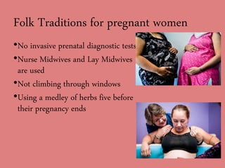 Folk Traditions for pregnant women
•No invasive prenatal diagnostic tests
•Nurse Midwives and Lay Midwives
are used
•Not climbing through windows
•Using a medley of herbs five before
their pregnancy ends
 