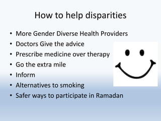 How to help disparities
• More Gender Diverse Health Providers
• Doctors Give the advice
• Prescribe medicine over therapy
• Go the extra mile
• Inform
• Alternatives to smoking
• Safer ways to participate in Ramadan
 