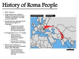History of Roma People
• AKA- Gypsies
• Originated from northern
India and migrated through
middle and eastern Europe
around 1000 AD.
• Speak Romany (derived from
Sanskrit) & English 2nd
language
• Used to be wholly
spoken language!
Written forms used
for youth education
• Immigrated to U.S. in 2 stages
• 18th century –
deported from
various European
countries
• End of 19th century –
from Eastern Europe
• Roma don’t believe in
documenting births & deaths
(btwn 200-500,000)
• Concentrated in
urban cities (San
Francisco, Houston,
NY, LA)
 