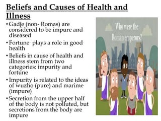 Beliefs and Causes of Health and
Illness
• Gadje (non- Romas) are
considered to be impure and
diseased
• Fortune plays a role in good
health
• Beliefs in cause of health and
illness stem from two
categories: impurity and
fortune
• Impurity is related to the ideas
of wuzho (pure) and marime
(impure)
• Secretion from the upper half
of the body is not polluted, but
secretions from the body are
impure
 