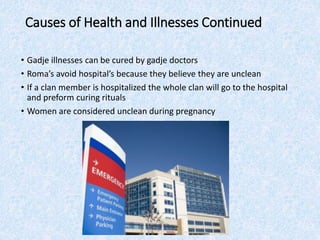 Causes of Health and Illnesses Continued
• Gadje illnesses can be cured by gadje doctors
• Roma’s avoid hospital’s because they believe they are unclean
• If a clan member is hospitalized the whole clan will go to the hospital
and preform curing rituals
• Women are considered unclean during pregnancy
 