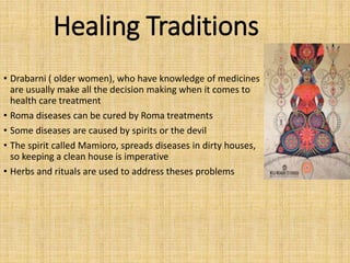 Healing Traditions
• Drabarni ( older women), who have knowledge of medicines
are usually make all the decision making when it comes to
health care treatment
• Roma diseases can be cured by Roma treatments
• Some diseases are caused by spirits or the devil
• The spirit called Mamioro, spreads diseases in dirty houses,
so keeping a clean house is imperative
• Herbs and rituals are used to address theses problems
 