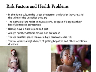 Risk Factors and Health Problems
• In the Roma culture the larger the person the luckier they are, and
the skinnier the unluckier they are
• The Roma culture resist immunizations, because it’s against their
beliefs regarding purification
• Roma’s have a high fat and salt diet
• A large number of them smoke and are obese
• Theses qualities place them at a high cardiovascular risk
• They also have a high chance of getting hepatitis and other infectious
diseases
 