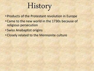 History
•Products of the Protestant revolution in Europe
•Came to the new world in the 1730s because of
religious persecution
•Swiss Anabaptist origins
•Closely related to the Mennonite culture
 