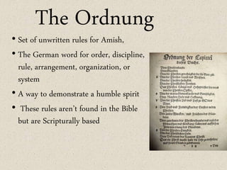 The Ordnung
• Set of unwritten rules for Amish,
• The German word for order, discipline,
rule, arrangement, organization, or
system
• A way to demonstrate a humble spirit
• These rules aren’t found in the Bible
but are Scripturally based
 