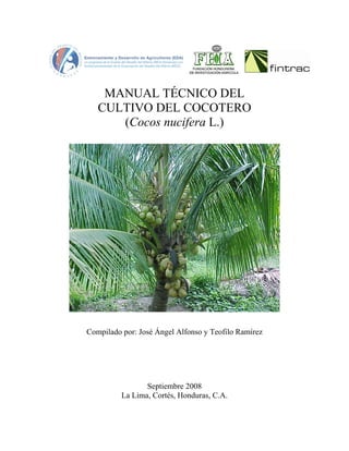 MANUAL TÉCNICO DEL
CULTIVO DEL COCOTERO
(Cocos nucifera L.)
Compilado por: José Ángel Alfonso y Teofilo Ramírez
Septiembre 2008
La Lima, Cortés, Honduras, C.A.
 