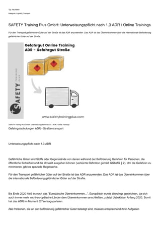 Typ: Neuheiten
Kategorie: Logistik | Transport
SAFETY Training Plus GmbH: Unterweisungspflicht nach 1.3 ADR / Online Trainings
Für den Transport gefährlicher Güter auf der Straße ist das ADR anzuwenden. Das ADR ist das Übereinkommen über die internationale Beförderung
gefährlicher Güter auf der Straße.
SAFETY Training Plus GmbH: Unterweisungspflicht nach 1.3 ADR / Online Trainings
Gefahrgutschulungen ADR - Straßentransport
Unterweisungspflicht nach 1.3 ADR
Gefährliche Güter sind Stoffe oder Gegenstände von denen während der Beförderung Gefahren für Personen, die
öffentliche Sicherheit und die Umwelt ausgehen können (verkürzte Definition gemäß GGbefG § 2). Um die Gefahren zu
minimieren, gibt es spezielle Regelwerke.
Für den Transport gefährlicher Güter auf der Straße ist das ADR anzuwenden. Das ADR ist das Übereinkommen über
die internationale Beförderung gefährlicher Güter auf der Straße.
Bis Ende 2020 hieß es noch das "Europäische Übereinkommen...". Europäisch wurde allerdings gestrichten, da sich
auch immer mehr nicht-europäische Länder dem Übereinkommen anschließen, zuletzt Usbekistan Anfang 2020. Somit
hat das ADR im Moment 52 Vertragsparteien.
Alle Personen, die an der Beförderung gefährlicher Güter beteiligt sind, müssen entsprechend ihrer Aufgaben
 