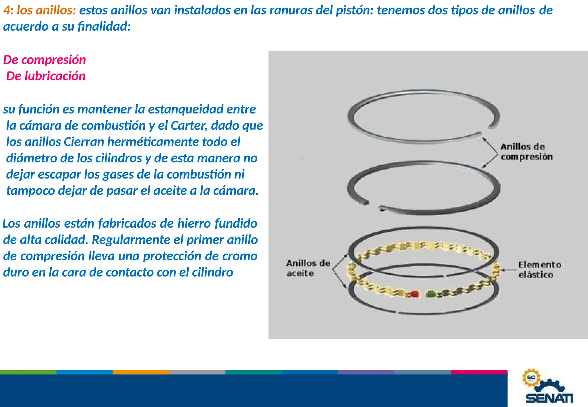 4: los anillos: estos anillos van instalados en las ranuras del pistón: tenemos dos tipos de anillos de
acuerdo a su finalidad:
De compresión
De lubricación
su función es mantener la estanqueidad entre
la cámara de combustión y el Carter, dado que
los anillos Cierran herméticamente todo el
diámetro de los cilindros y de esta manera no
dejar escapar los gases de la combustión ni
tampoco dejar de pasar el aceite a la cámara.
Los anillos están fabricados de hierro fundido
de alta calidad. Regularmente el primer anillo
de compresión lleva una protección de cromo
duro en la cara de contacto con el cilindro
 