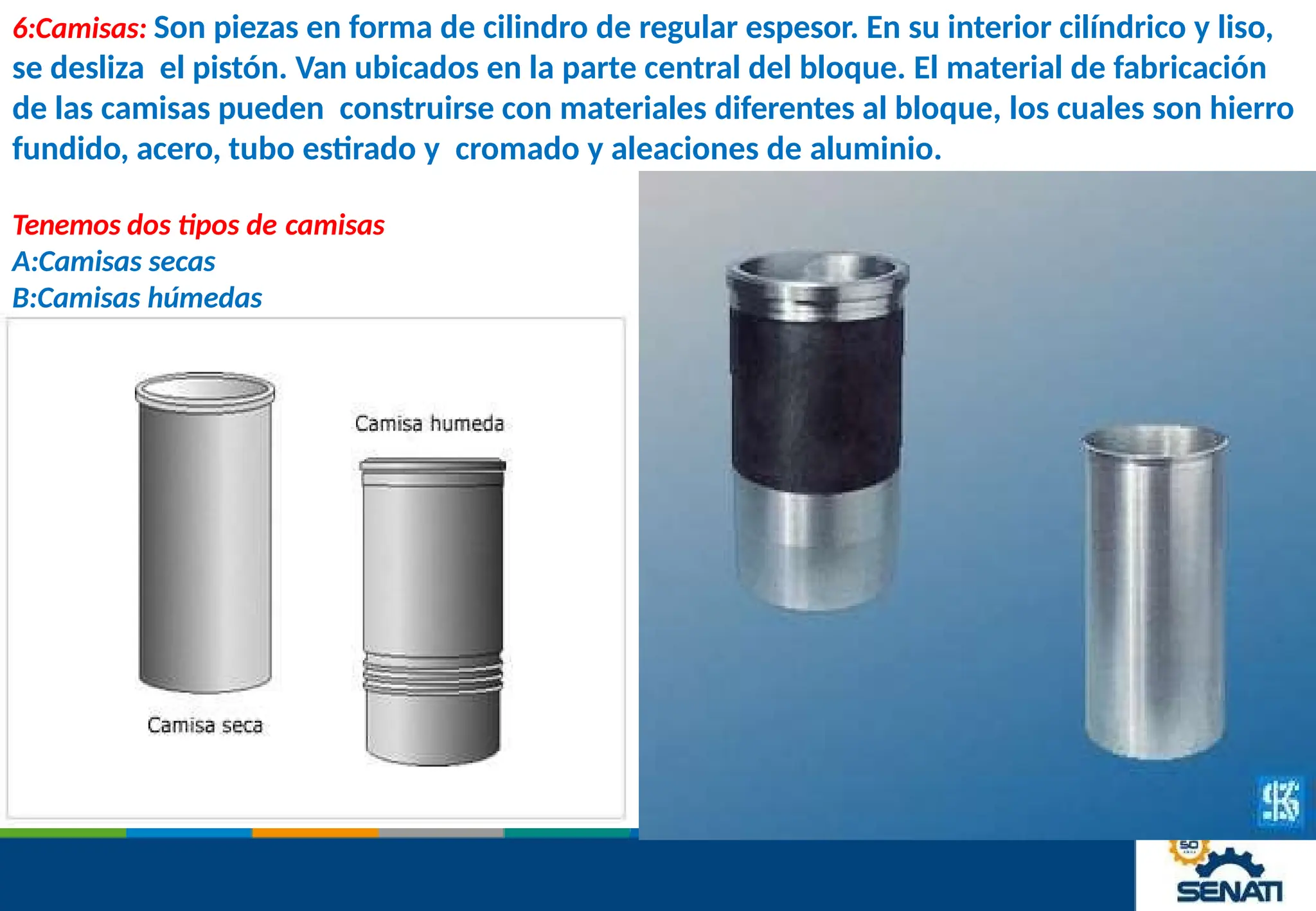 6:Camisas: Son piezas en forma de cilindro de regular espesor. En su interior cilíndrico y liso,
se desliza el pistón. Van ubicados en la parte central del bloque. El material de fabricación
de las camisas pueden construirse con materiales diferentes al bloque, los cuales son hierro
fundido, acero, tubo estirado y cromado y aleaciones de aluminio.
Tenemos dos tipos de camisas
A:Camisas secas
B:Camisas húmedas
 