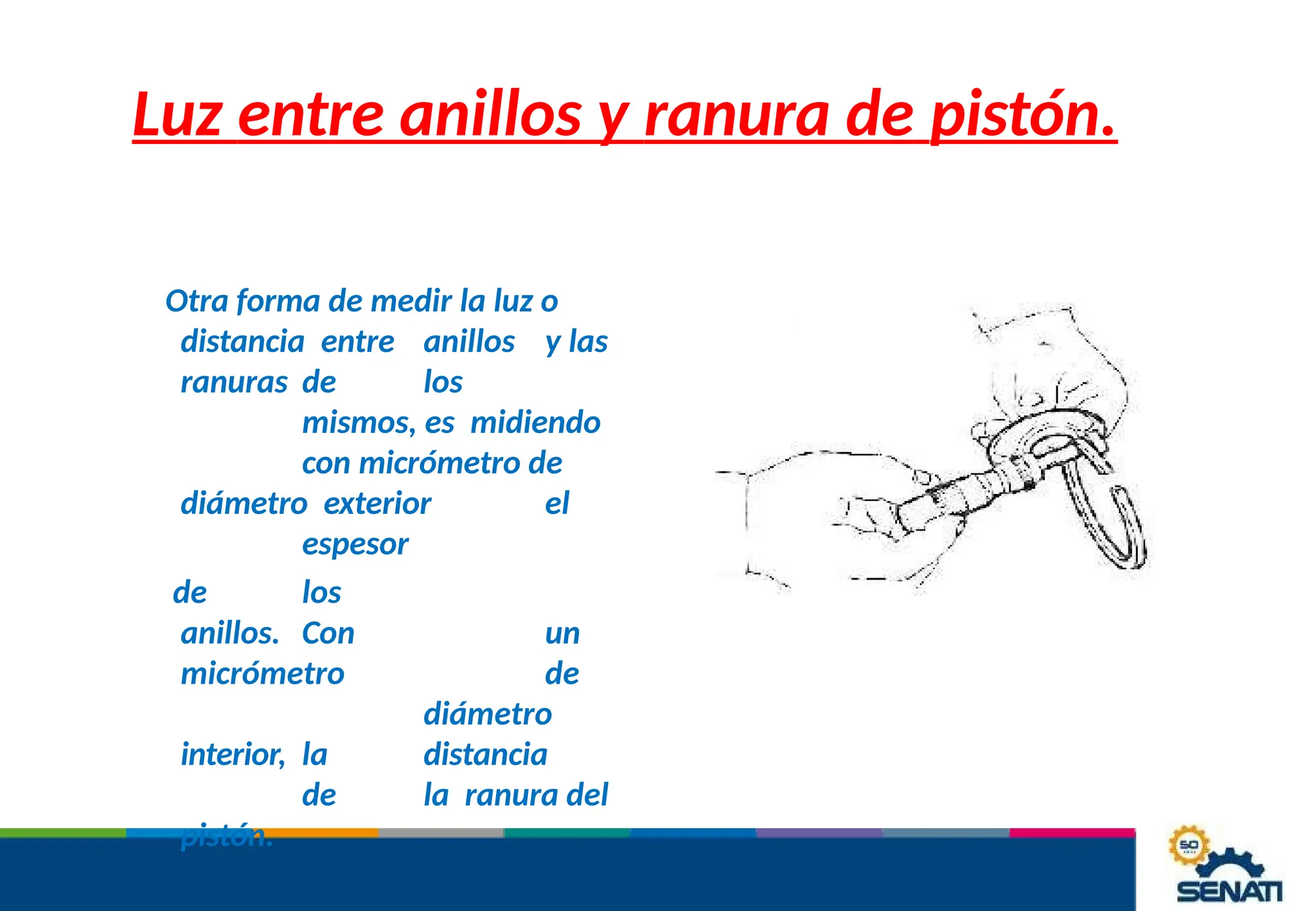Luz entre anillos y ranura de pistón.
Otra forma de medir la luz o
distancia entre anillos y las
ranuras de los
mismos, es midiendo
con micrómetro de
diámetro exterior el
espesor
de los
anillos. Con un
micrómetro de
diámetro
interior, la distancia
de la ranura del
pistón.
 