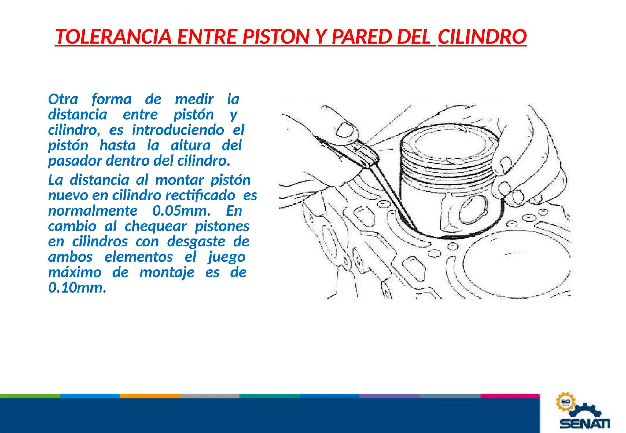 TOLERANCIA ENTRE PISTON Y PARED DEL CILINDRO
Otra forma de medir la
distancia entre pistón y
cilindro, es introduciendo el
pistón hasta la altura del
pasador dentro del cilindro.
La distancia al montar pistón
nuevo en cilindro rectificado es
normalmente 0.05mm. En
cambio al chequear pistones
en cilindros con desgaste de
ambos elementos el juego
máximo de montaje es de
0.10mm.
 