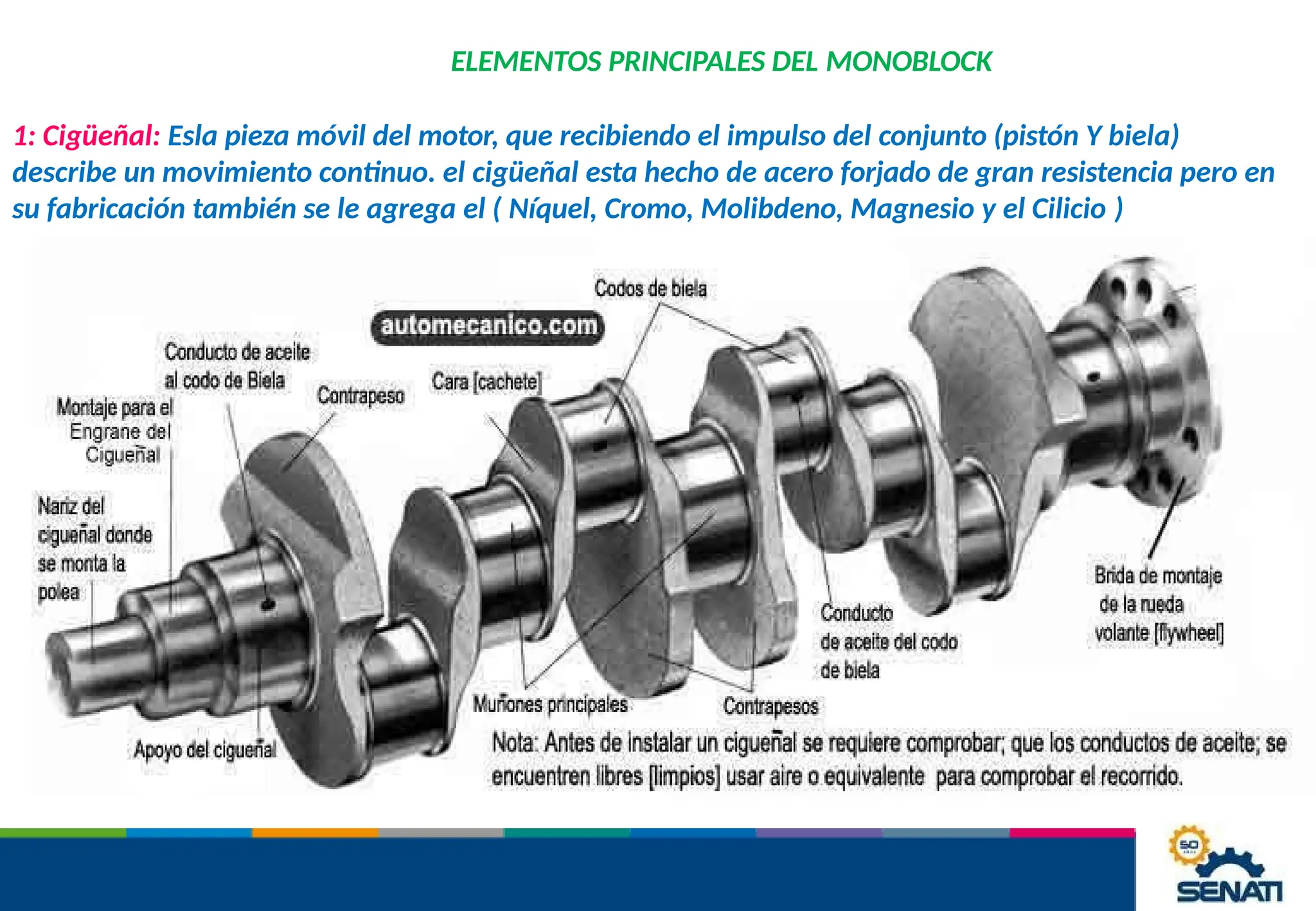 ELEMENTOS PRINCIPALES DEL MONOBLOCK
1: Cigüeñal: Esla pieza móvil del motor, que recibiendo el impulso del conjunto (pistón Y biela)
describe un movimiento continuo. el cigüeñal esta hecho de acero forjado de gran resistencia pero en
su fabricación también se le agrega el ( Níquel, Cromo, Molibdeno, Magnesio y el Cilicio )
 