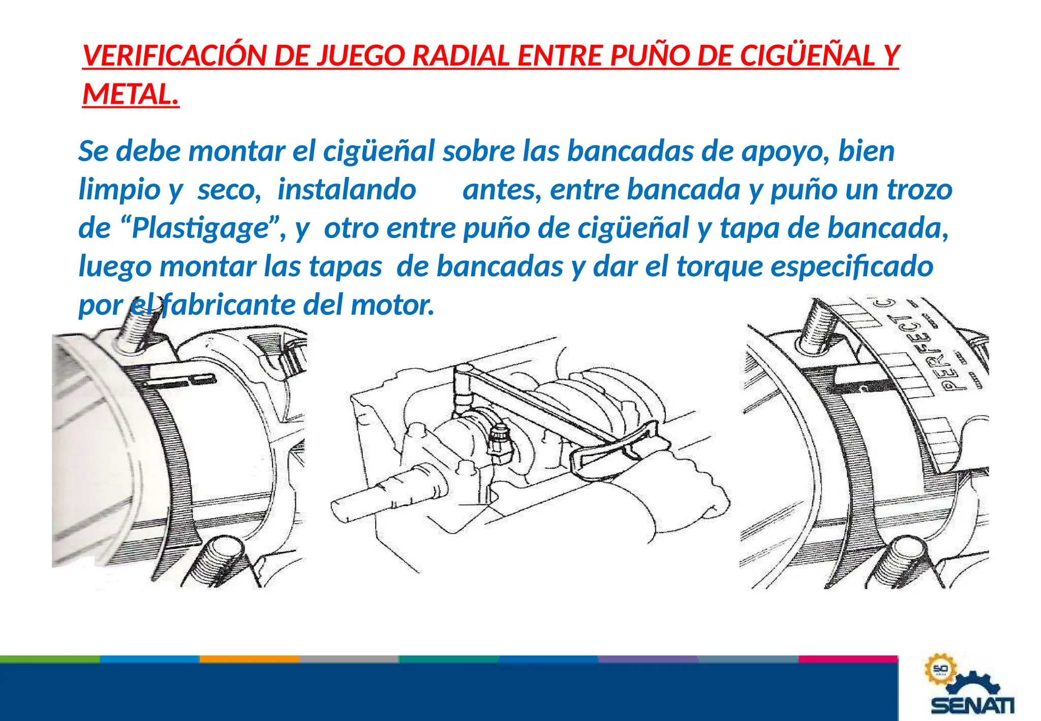 VERIFICACIÓN DE JUEGO RADIAL ENTRE PUÑO DE CIGÜEÑAL Y
METAL.
Se debe montar el cigüeñal sobre las bancadas de apoyo, bien
limpio y seco, instalando antes, entre bancada y puño un trozo
de “Plastigage”, y otro entre puño de cigüeñal y tapa de bancada,
luego montar las tapas de bancadas y dar el torque especificado
por el fabricante del motor.
 