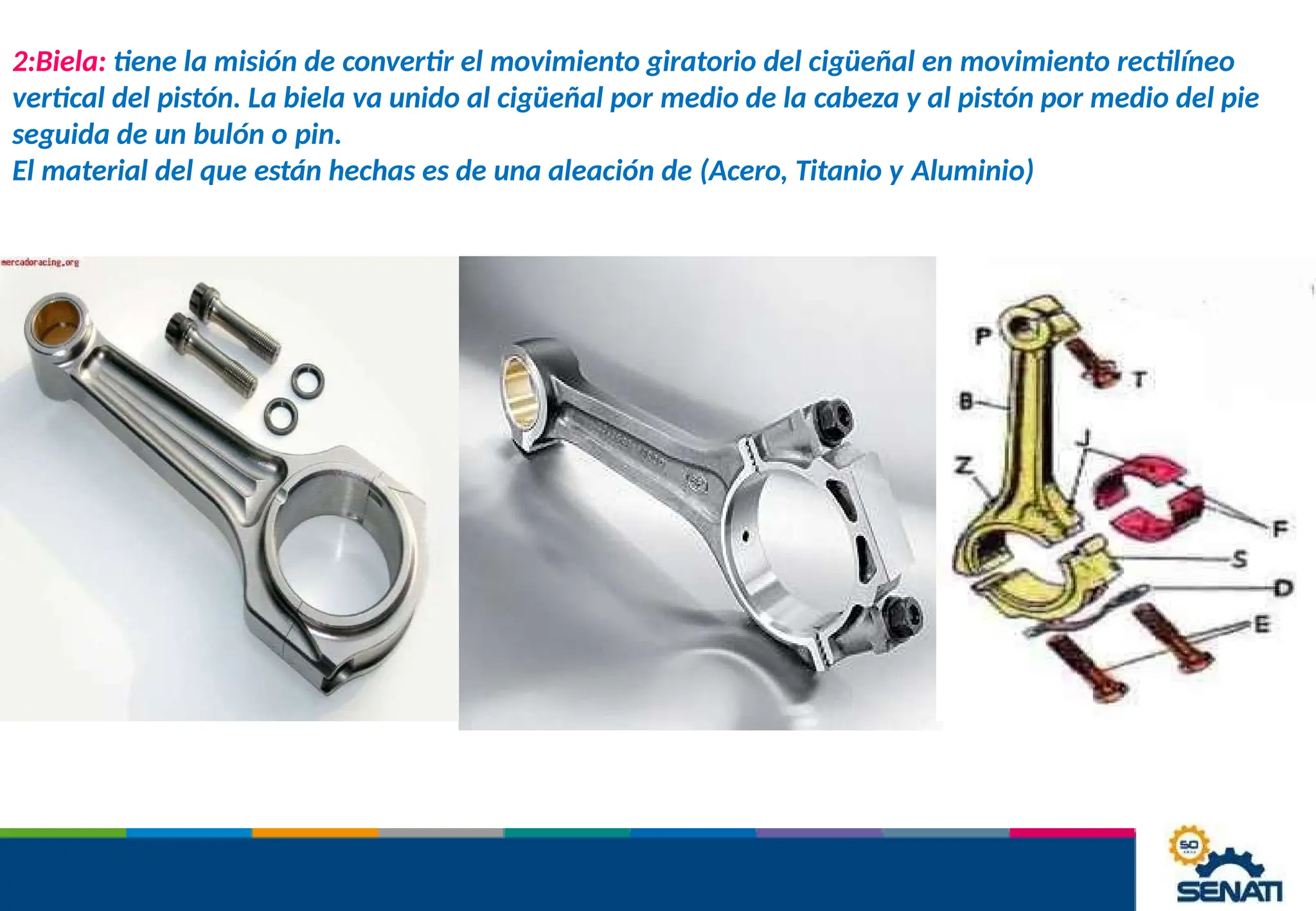 2:Biela: tiene la misión de convertir el movimiento giratorio del cigüeñal en movimiento rectilíneo
vertical del pistón. La biela va unido al cigüeñal por medio de la cabeza y al pistón por medio del pie
seguida de un bulón o pin.
El material del que están hechas es de una aleación de (Acero, Titanio y Aluminio)
 
