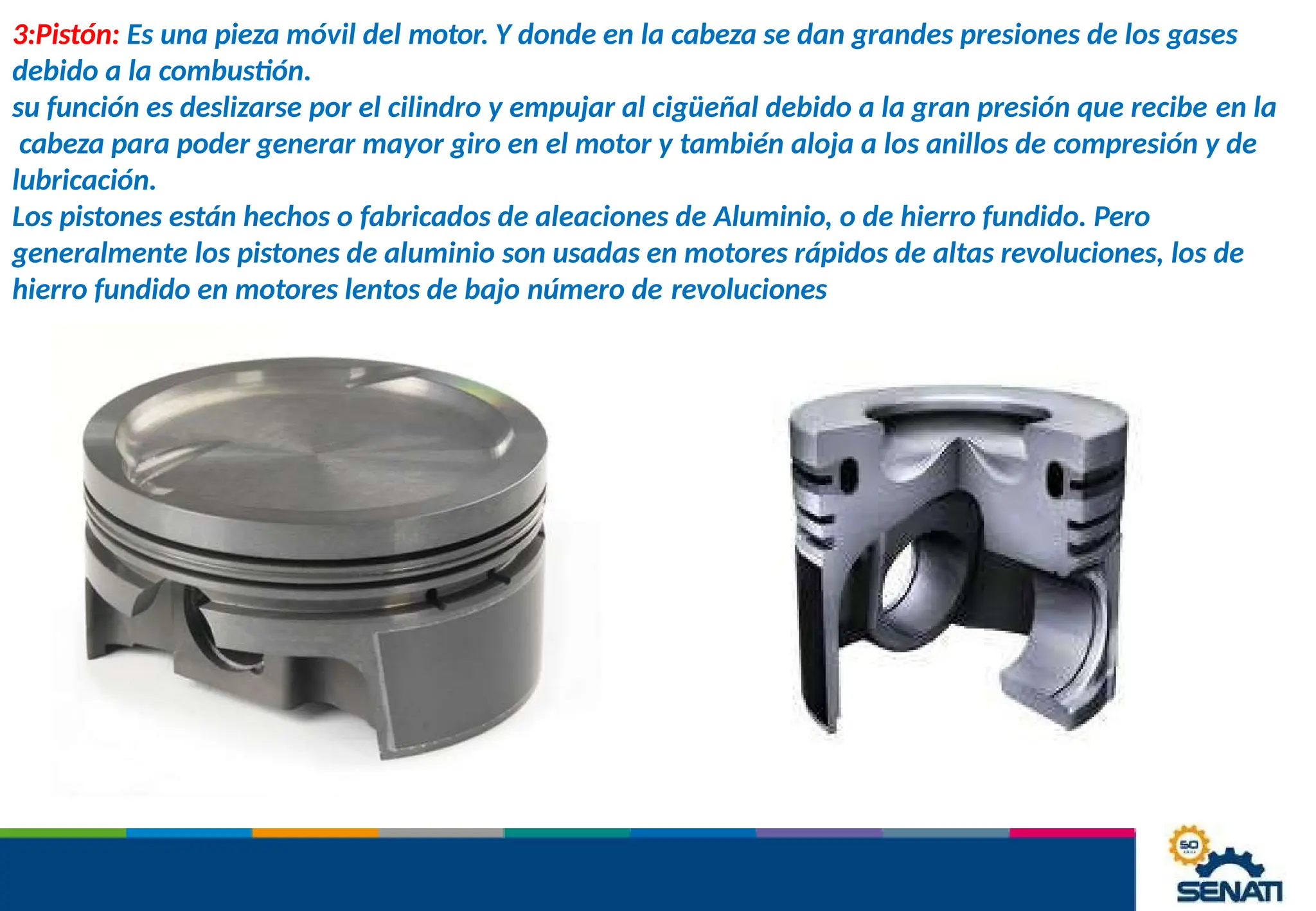 3:Pistón: Es una pieza móvil del motor. Y donde en la cabeza se dan grandes presiones de los gases
debido a la combustión.
su función es deslizarse por el cilindro y empujar al cigüeñal debido a la gran presión que recibe en la
cabeza para poder generar mayor giro en el motor y también aloja a los anillos de compresión y de
lubricación.
Los pistones están hechos o fabricados de aleaciones de Aluminio, o de hierro fundido. Pero
generalmente los pistones de aluminio son usadas en motores rápidos de altas revoluciones, los de
hierro fundido en motores lentos de bajo número de revoluciones
 