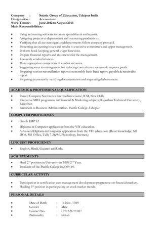 Company : Sojatia Group of Education, Udaipur India
Designation : Accountant
Work Tenure: June 2012 to August 2013
Main Responsibilities:-
 Using accounting software to create spreadsheets and reports.
 Assigning projects to departments and overseeing productivity.
 Verifying that all accounting related departments follow company protocol.
 Presenting accounting issues and results to executive committees and upper management.
 Perform book keeping, general ledger functions.
 Prepare financial reports and statements for the management.
 Reconcile vendor balances.
 Make appropriate corrections in vendor accounts.
 Suggesting ways to management for reducing cost enhance revenue & improve profit.
 Preparing various reconciliation reports on monthly basis bank report, payable & receivable
report.
 Preparing payments by verifying documentation and requesting disbursement.
ACADEMIC & PROFESSIONAL QUALIFICATION
 Passed Company Secretaries Intermediate course, ICSI, New Delhi
 Executive MBA programme in Financial & Marketing subjects, Rajasthan Technical University,
Rajasthan
 Bachelors in Business Administration, Pacific College, Udaipur.
COMPUTER PROFICIENCY
 Oracle ERP 12
 Diploma in Computer application from the VIT education.
 Advanced Diploma in Computer application from the VIT education. (Basic knowledge, MS
DOS, MS Office, Tally 7.2&9.0, Photoshop, Internet,)
LINGUIST PROFICIENCY
 English, Hindi, Gujarati and Urdu.
ACHIEVEMENTS
 Hold 2nd
position in University in BBM 2nd
Year.
 President of the Pacific College in 2009-10.
CURRICULAR ACTIVITY
 Participation in certification cum management development programme on financial markets.
 Holding 3rd
position in participating on stock market trends.
PERSONAL DETAILS
 Date of Birth : 14 Nov. 1989
 Gender : Male
 Contact No. : +971526797027
 Nationality : Indian
 