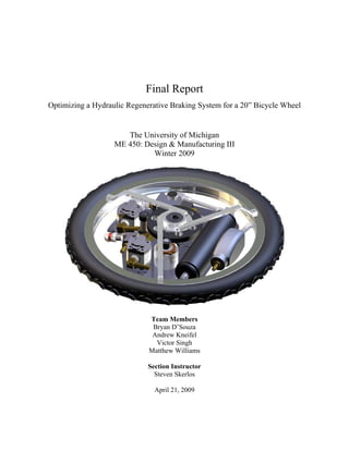 Final Report
Optimizing a Hydraulic Regenerative Braking System for a 20” Bicycle Wheel
The University of Michigan
ME 450: Design & Manufacturing III
Winter 2009
Team Members
Bryan D’Souza
Andrew Kneifel
Victor Singh
Matthew Williams
Section Instructor
Steven Skerlos
April 21, 2009
 